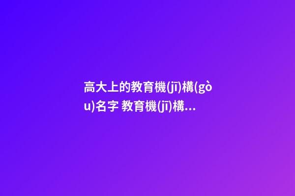 高大上的教育機(jī)構(gòu)名字 教育機(jī)構(gòu)名稱起名大全